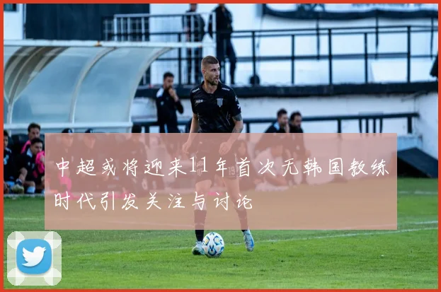 中超或将迎来11年首次无韩国教练时代引发关注与讨论