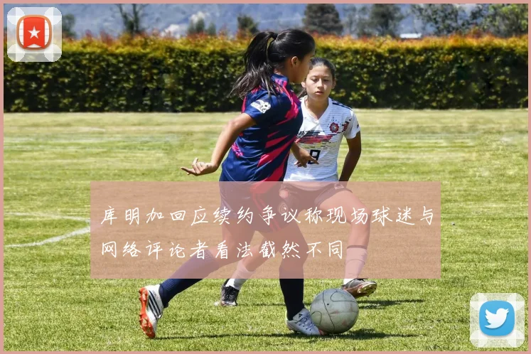库明加回应续约争议称现场球迷与网络评论者看法截然不同