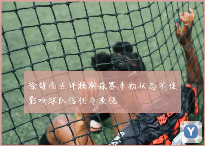 徐静雨点评杨瀚森赛季初状态不佳影响球队信任与表现