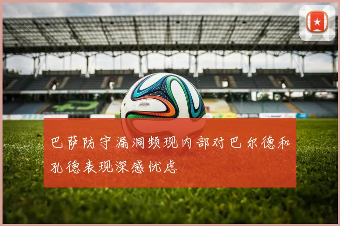 巴萨防守漏洞频现内部对巴尔德和孔德表现深感忧虑