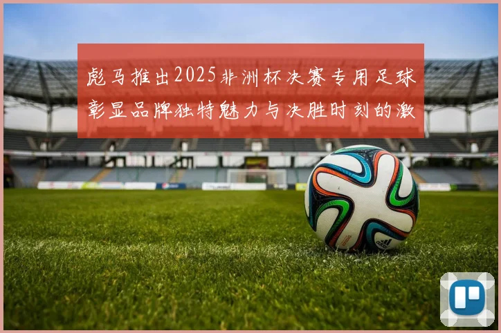 彪马推出2025非洲杯决赛专用足球彰显品牌独特魅力与决胜时刻的激情