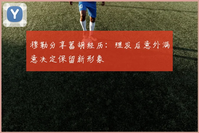 穆勒分享蓄胡经历：理发后意外满意决定保留新形象