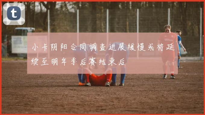 小卡阴阳合同调查进展缓慢或将延续至明年季后赛结束后
