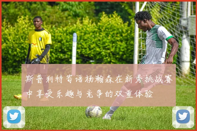 斯普利特寄语杨瀚森在新秀挑战赛中享受乐趣与竞争的双重体验