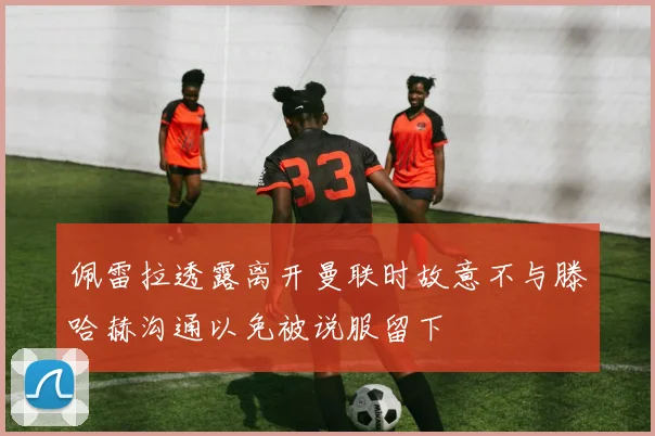 佩雷拉透露离开曼联时故意不与滕哈赫沟通以免被说服留下
