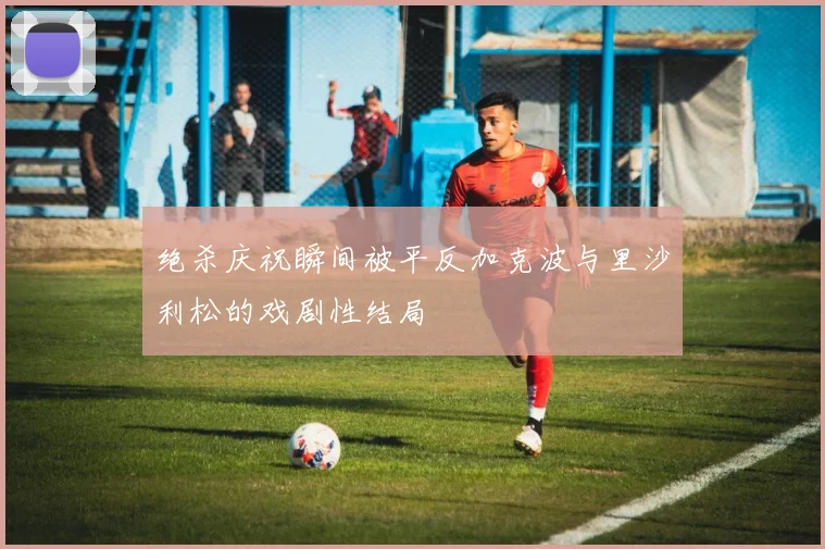 绝杀庆祝瞬间被平反加克波与里沙利松的戏剧性结局