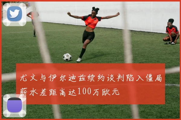 尤文与伊尔迪兹续约谈判陷入僵局薪水差距高达100万欧元