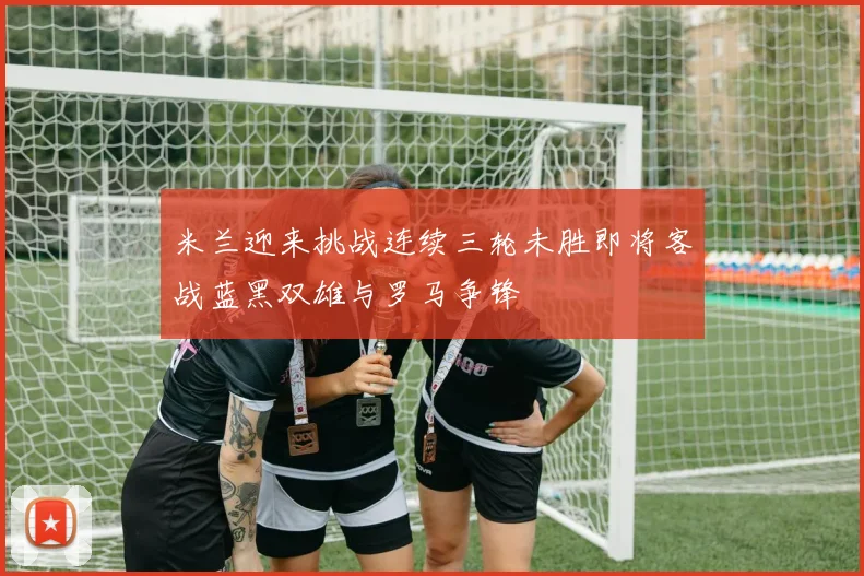 米兰迎来挑战连续三轮未胜即将客战蓝黑双雄与罗马争锋