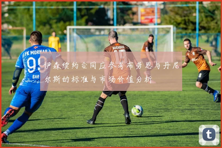 伊森续约合同应参考布劳恩与丹尼尔斯的标准与市场价值分析