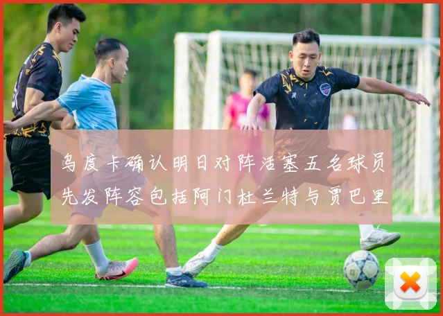 乌度卡确认明日对阵活塞五名球员先发阵容包括阿门杜兰特与贾巴里申京亚当斯