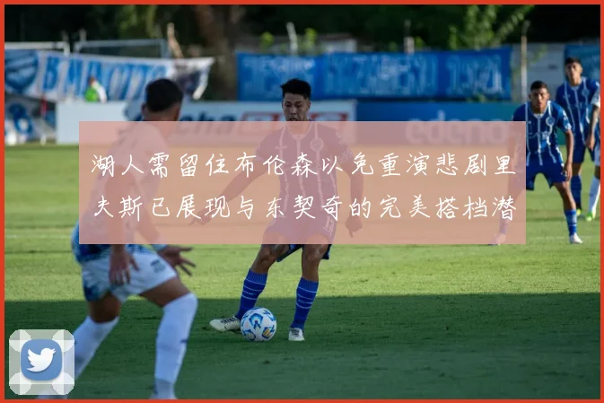 湖人需留住布伦森以免重演悲剧里夫斯已展现与东契奇的完美搭档潜力