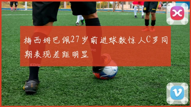 梅西姆巴佩27岁前进球数惊人C罗同期表现差距明显