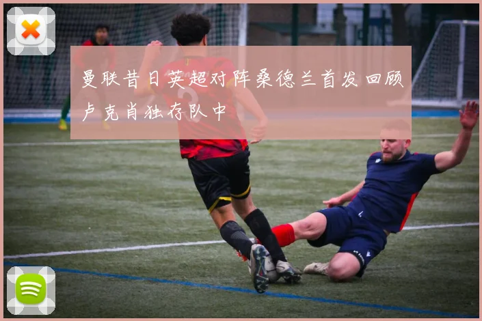 曼联昔日英超对阵桑德兰首发回顾卢克肖独存队中