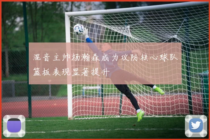 混音主帅杨瀚森成为攻防核心球队篮板表现显著提升