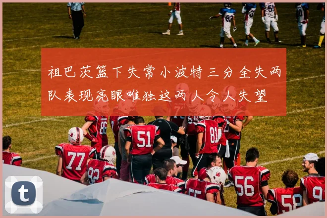 祖巴茨篮下失常小波特三分全失两队表现亮眼唯独这两人令人失望
