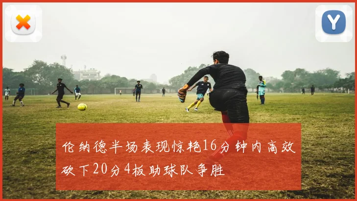 伦纳德半场表现惊艳16分钟内高效砍下20分4板助球队争胜