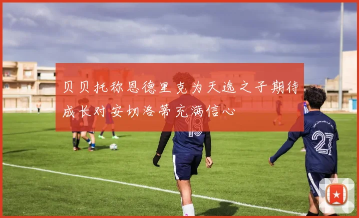 贝贝托称恩德里克为天选之子期待成长对安切洛蒂充满信心