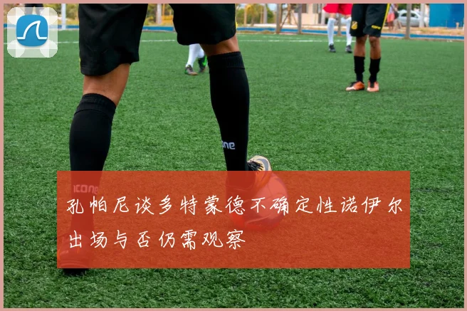 孔帕尼谈多特蒙德不确定性诺伊尔出场与否仍需观察