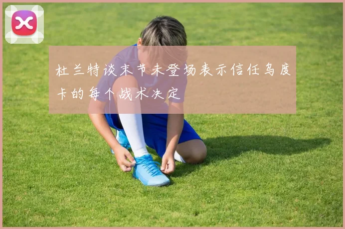 杜兰特谈末节未登场表示信任乌度卡的每个战术决定