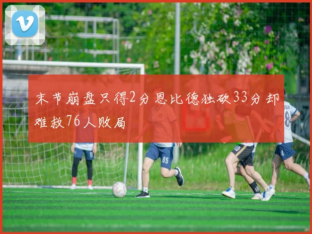末节崩盘只得2分恩比德独砍33分却难救76人败局