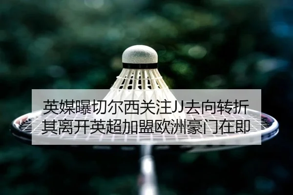 英媒曝切尔西关注JJ去向转折 其离开英超加盟欧洲豪门在即 | Leyu