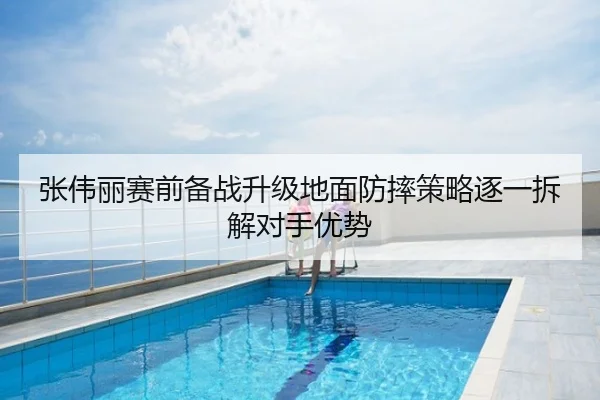 张伟丽赛前备战升级地面防摔策略逐一拆解对手优势 - Leyu